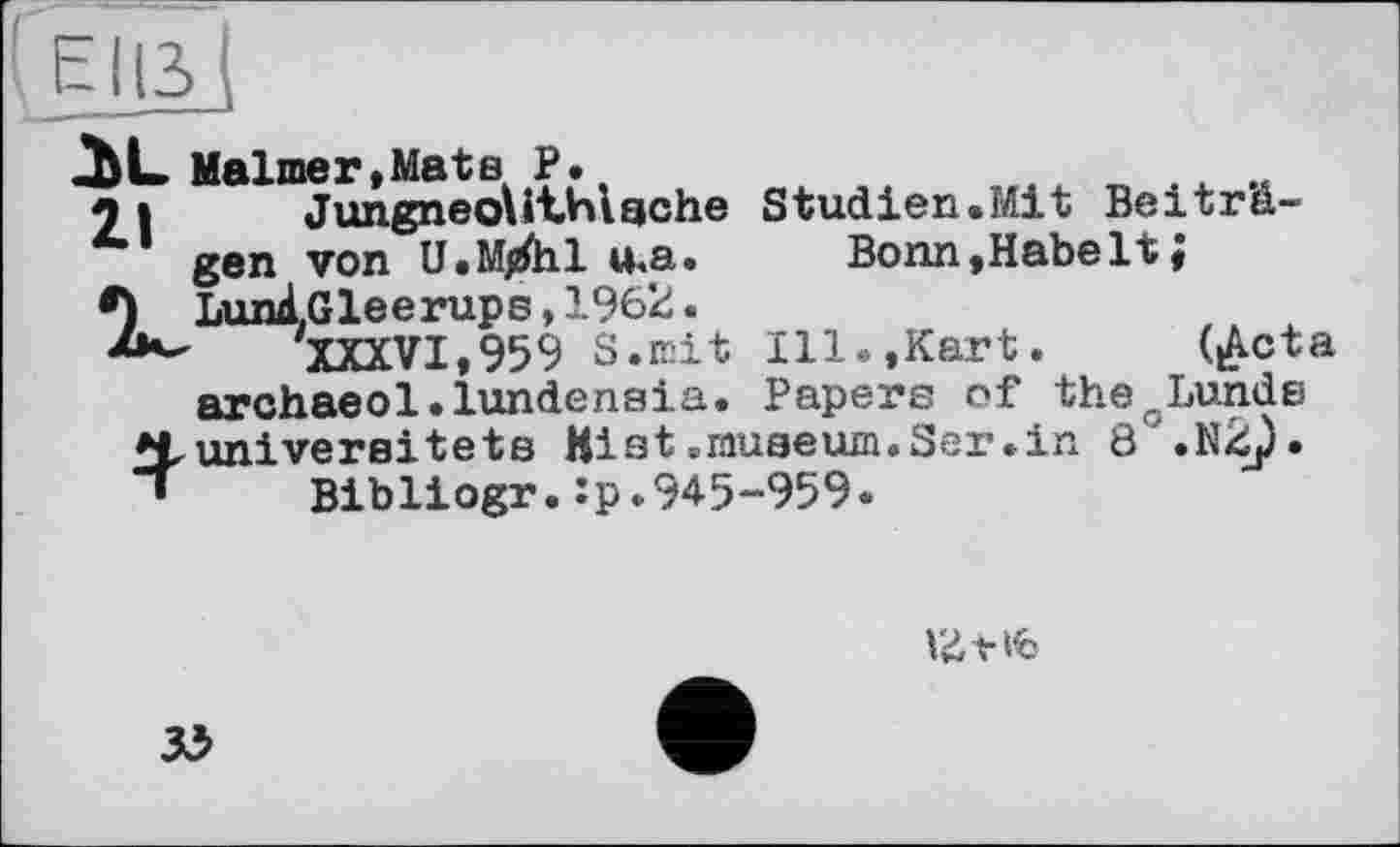 ﻿ЕНЗІ
AL Malmer,Mate P.,
9 і JungneoUthiache Studien.Mit Beiträgen von U.M/hl u<a.	Bonn,Habe It;
•) LunlGleerups, 1962.
XXXVI,959 S.mit Ill.,Kart. (£cta archaeol.lundensia. Papers of thecLunde *Lunivereitets Hist .museum.Ser.in 8 .N2j).
’ Bibliogr.:p.945-959.
